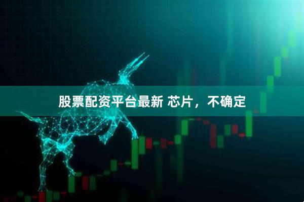 股票配资平台最新 芯片，不确定