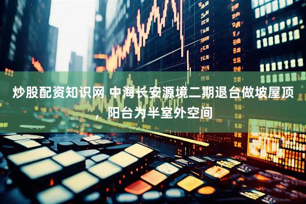 炒股配资知识网 中海长安源境二期退台做坡屋顶，阳台为半室外空间