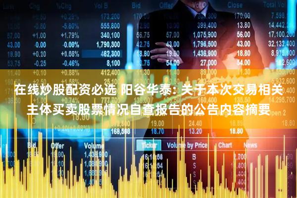 在线炒股配资必选 阳谷华泰: 关于本次交易相关主体买卖股票情况自查报告的公告内容摘要