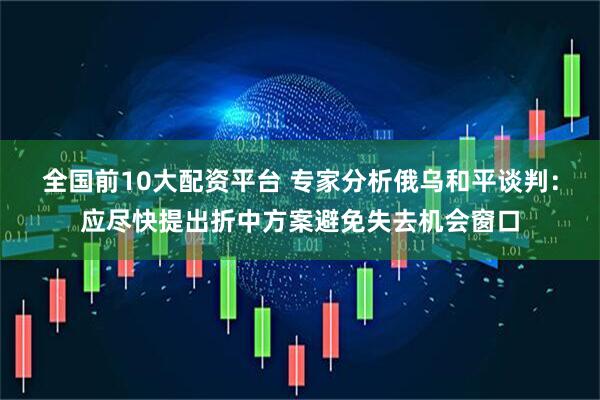 全国前10大配资平台 专家分析俄乌和平谈判：应尽快提出折中方案避免失去机会窗口