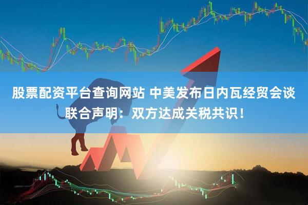 股票配资平台查询网站 中美发布日内瓦经贸会谈联合声明：双方达成关税共识！