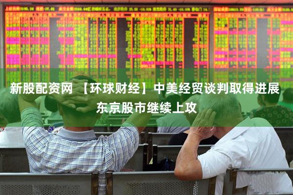 新股配资网 【环球财经】中美经贸谈判取得进展 东京股市继续上攻