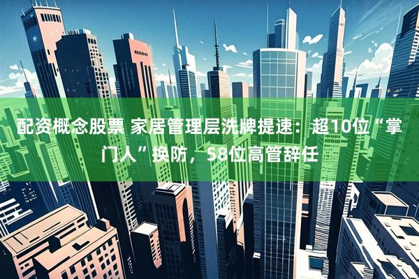 配资概念股票 家居管理层洗牌提速：超10位“掌门人”换防，58位高管辞任