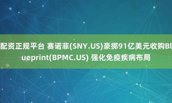 配资正规平台 赛诺菲(SNY.US)豪掷91亿美元收购Blueprint(BPMC.US) 强化免疫疾病布局