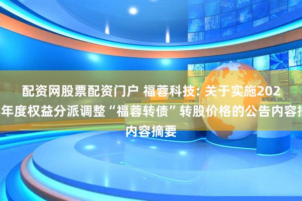 配资网股票配资门户 福蓉科技: 关于实施2024年年度权益分派调整“福蓉转债”转股价格的公告内容摘要