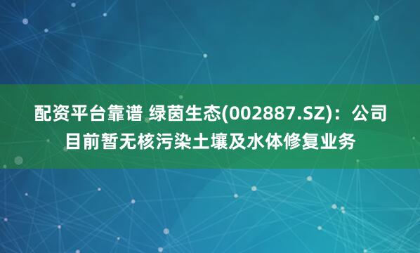 配资平台靠谱 绿茵生态(002887.SZ)：公司目前暂无核污染土壤及水体修复业务