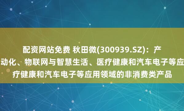 配资网站免费 秋田微(300939.SZ)：产品应用于工业控制及自动化、物联网与智慧生活、医疗健康和汽车电子等应用领域的非消费类产品