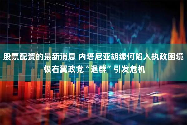 股票配资的最新消息 内塔尼亚胡缘何陷入执政困境 极右翼政党“退群”引发危机