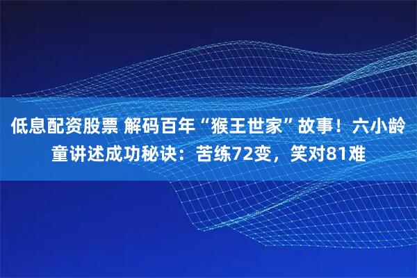 低息配资股票 解码百年“猴王世家”故事！六小龄童讲述成功秘诀：苦练72变，笑对81难