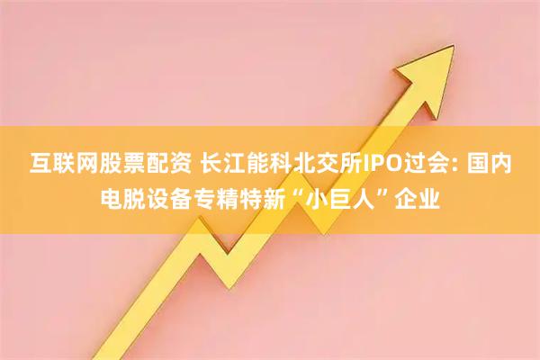 互联网股票配资 长江能科北交所IPO过会: 国内电脱设备专精特新“小巨人”企业
