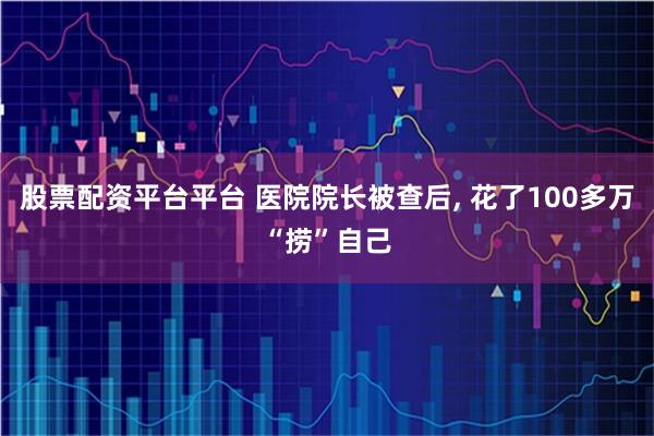 股票配资平台平台 医院院长被查后, 花了100多万“捞”自己