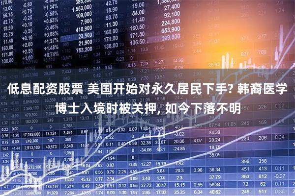 低息配资股票 美国开始对永久居民下手? 韩裔医学博士入境时被关押, 如今下落不明