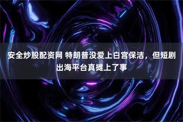安全炒股配资网 特朗普没爱上白宫保洁，但短剧出海平台真摊上了事