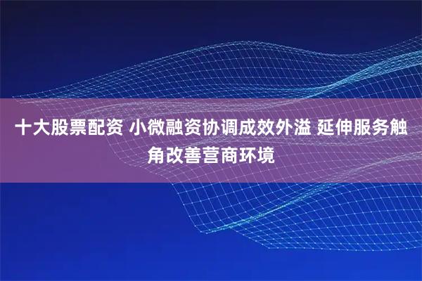 十大股票配资 小微融资协调成效外溢 延伸服务触角改善营商环境