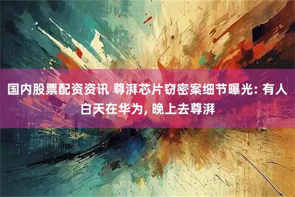 国内股票配资资讯 尊湃芯片窃密案细节曝光: 有人白天在华为, 晚上去尊湃