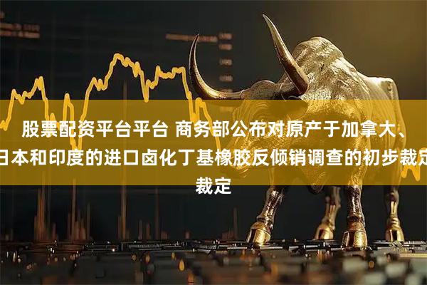 股票配资平台平台 商务部公布对原产于加拿大、日本和印度的进口卤化丁基橡胶反倾销调查的初步裁定
