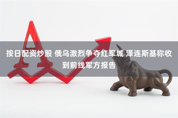 按日配资炒股 俄乌激烈争夺红军城 泽连斯基称收到前线军方报告