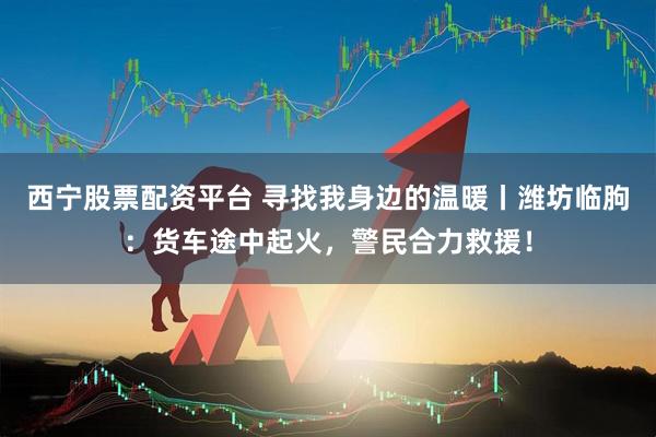 西宁股票配资平台 寻找我身边的温暖丨潍坊临朐：货车途中起火，警民合力救援！