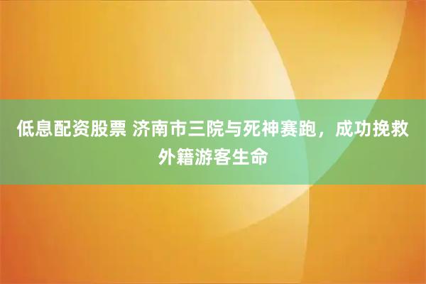低息配资股票 济南市三院与死神赛跑，成功挽救外籍游客生命