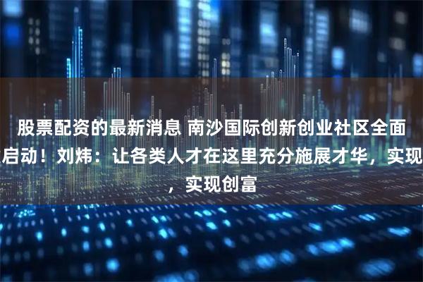 股票配资的最新消息 南沙国际创新创业社区全面共建启动！刘炜：让各类人才在这里充分施展才华，实现创富