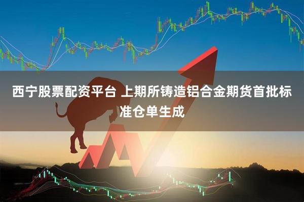 西宁股票配资平台 上期所铸造铝合金期货首批标准仓单生成