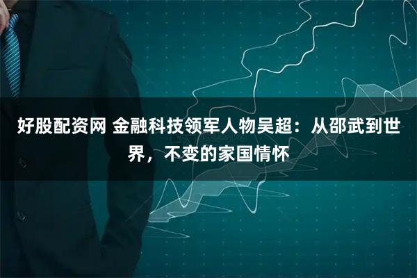 好股配资网 金融科技领军人物吴超：从邵武到世界，不变的家国情怀