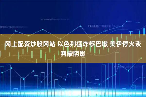 网上配资炒股网站 以色列猛炸黎巴嫩 美伊停火谈判蒙阴影