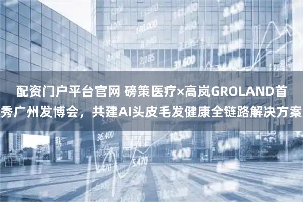 配资门户平台官网 磅策医疗×高岚GROLAND首秀广州发博会，共建AI头皮毛发健康全链路解决方案