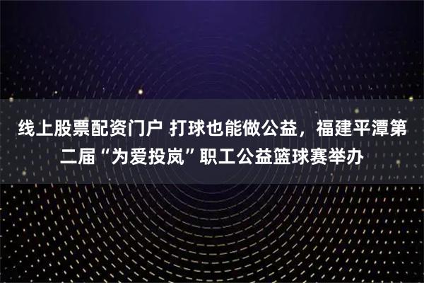 线上股票配资门户 打球也能做公益，福建平潭第二届“为爱投岚”职工公益篮球赛举办