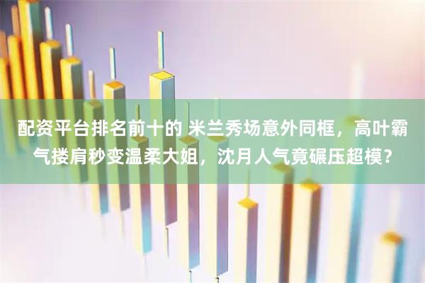 配资平台排名前十的 米兰秀场意外同框，高叶霸气搂肩秒变温柔大姐，沈月人气竟碾压超模？