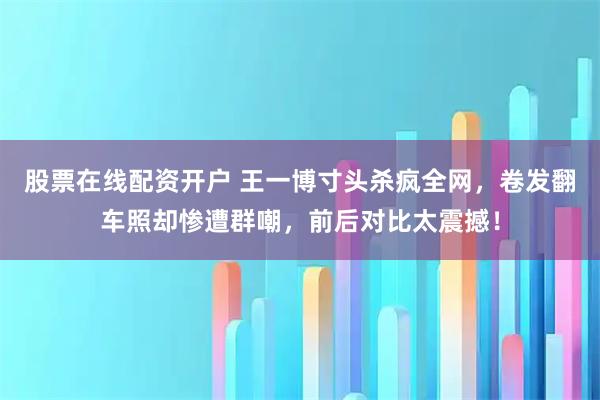 股票在线配资开户 王一博寸头杀疯全网，卷发翻车照却惨遭群嘲，前后对比太震撼！